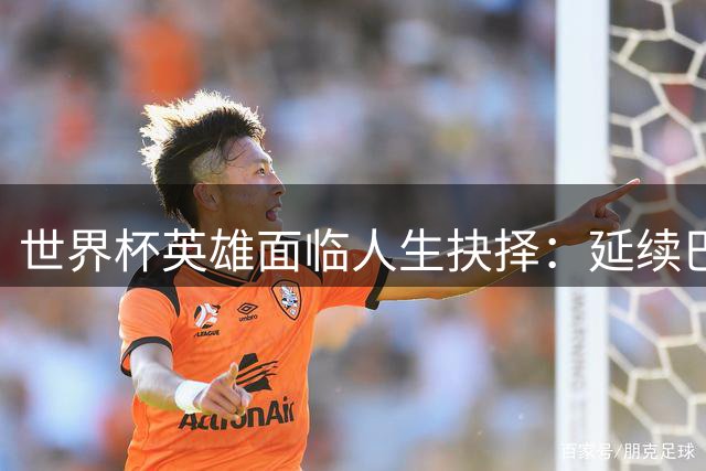 世界杯英雄面临人生抉择：延续巴萨传奇还是加盟巴黎开启新篇