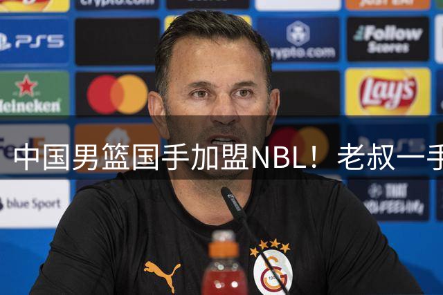 中国男篮国手加盟NBL！老叔一手提拔，CBA打不明白，国家队镀金球员！