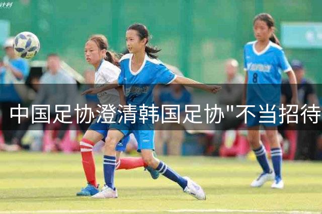 中国足协澄清韩国足协"不当招待"传闻