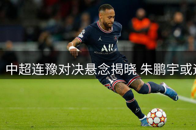中超连豫对决悬念揭晓 朱鹏宇或迎首发良机
