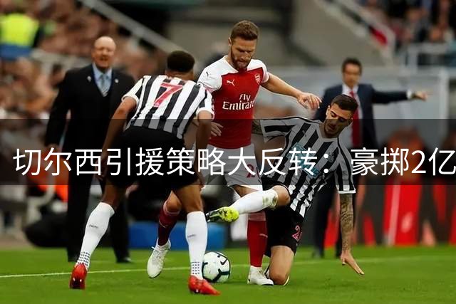 切尔西引援策略大反转：豪掷2亿锁定老将 青训新星恐遭清洗