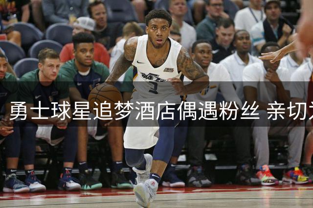 勇士球星追梦酒店偶遇粉丝 亲切为众人签名留念