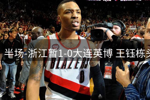 半场-浙江暂1-0大连英博 王钰栋头槌攻入赛季第8球+一球越位被吹