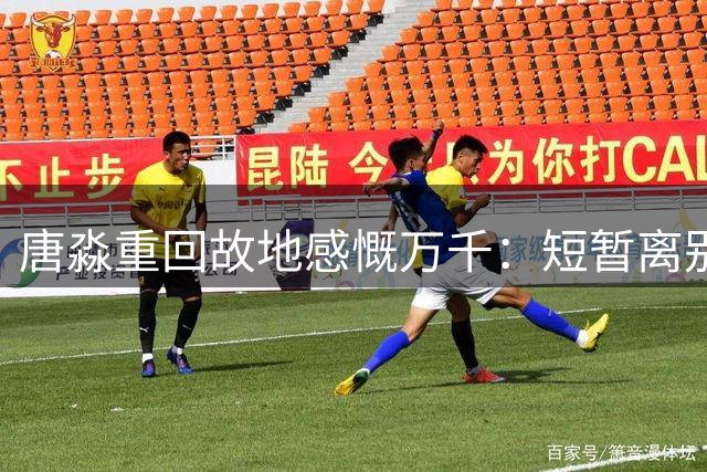 唐淼重回故地感慨万千：短暂离别恍如昨日 遗憾补时被绝杀