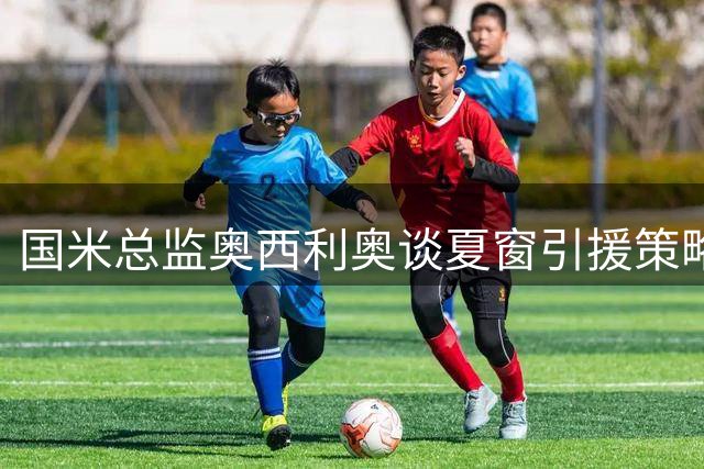 国米总监奥西利奥谈夏窗引援策略：右翼卫补强方案仍在评估中