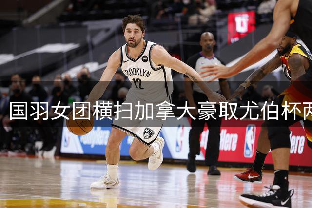 国羽女团横扫加拿大豪取尤伯杯两连胜 新搭档首秀告捷
