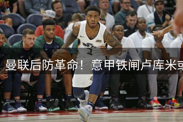曼联后防革命！意甲铁闸卢库米或成新赛季后防核心