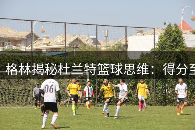 格林揭秘杜兰特篮球思维：得分至上论主宰其比赛观