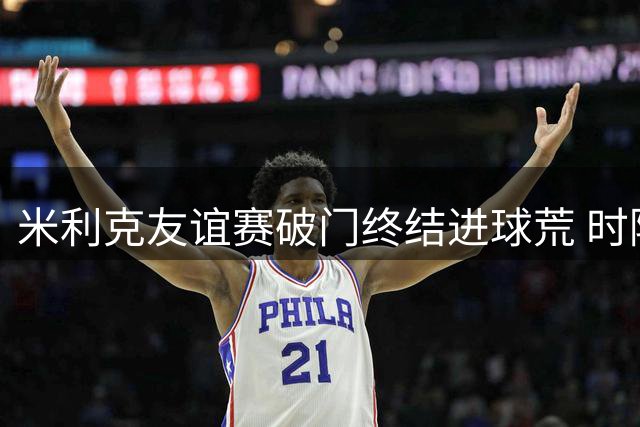 米利克友谊赛破门终结进球荒 时隔两年多再为尤文建功