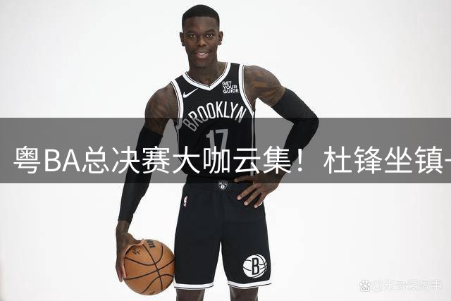 粤BA总决赛大咖云集！杜锋坐镇+传奇球星助阵 广东篮球星光璀璨