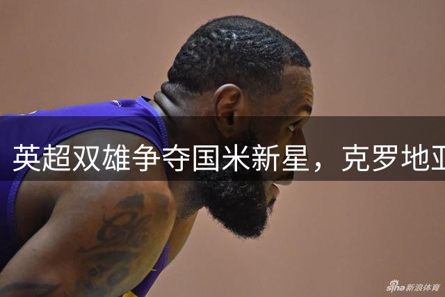 英超双雄争夺国米新星，克罗地亚中场身价飙升引关注