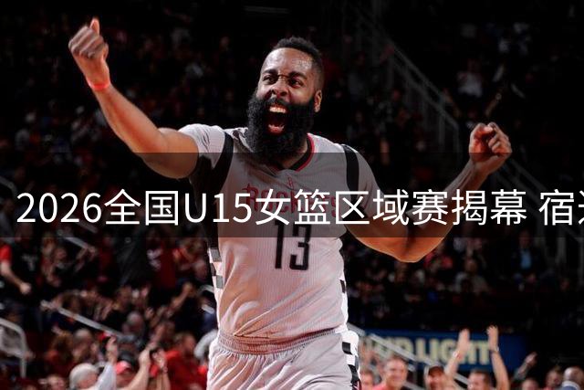 2026全国U15女篮区域赛揭幕 宿迁沈阳双赛区名单出炉